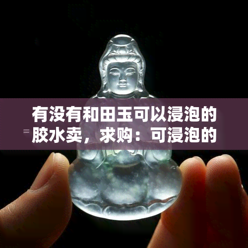 有没有和田玉可以浸泡的胶水卖，求购：可浸泡的和田玉胶水，哪里有售？