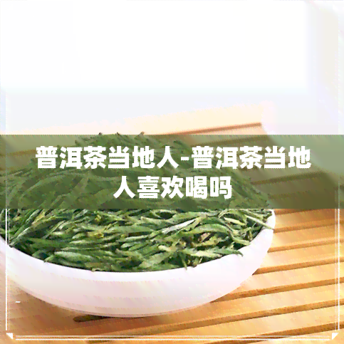 普洱茶当地人-普洱茶当地人喜欢喝吗