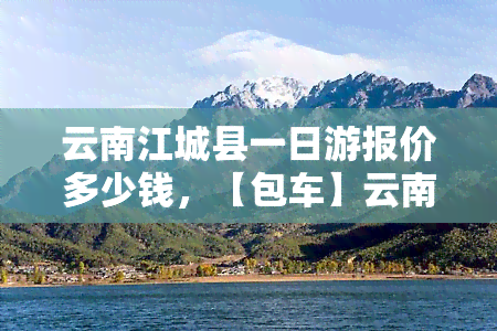 云南江城县一日游报价多少钱，【包车】云南江城县一日游，私人定制纯玩无购物价目表，私家小团接送景点自由行