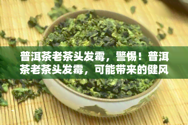 普洱茶老茶头发霉，警惕！普洱茶老茶头发霉，可能带来的健风险与处理方法