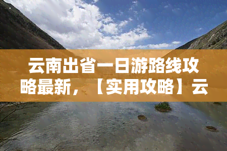 云南出省一日游路线攻略最新，【实用攻略】云南出省一日游最新路线推荐