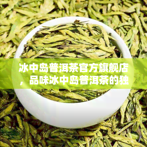 冰中岛普洱茶官方旗舰店，品味冰中岛普洱茶的独特魅力，尽在官方旗舰店！