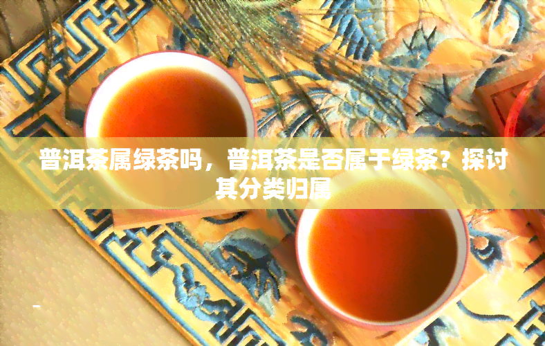 普洱茶属绿茶吗，普洱茶是否属于绿茶？探讨其分类归属