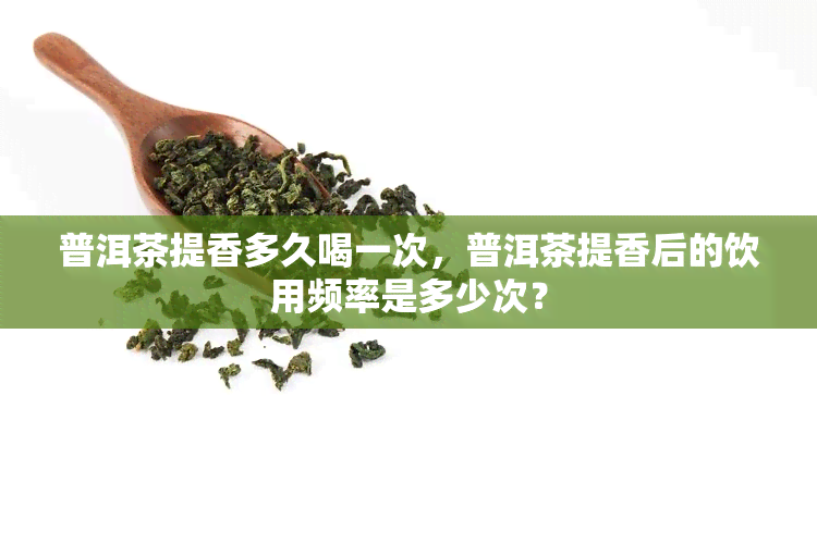 普洱茶提香多久喝一次，普洱茶提香后的饮用频率是多少次？