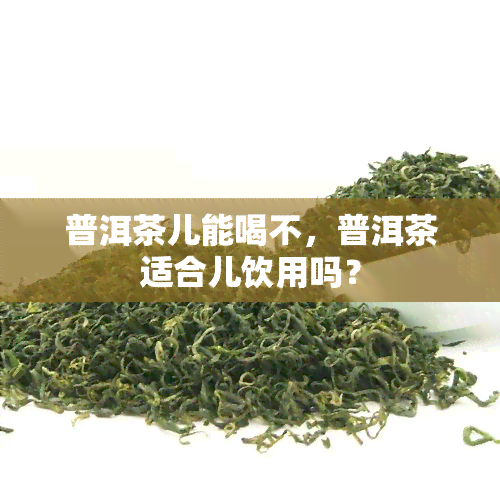 普洱茶儿能喝不，普洱茶适合儿饮用吗？