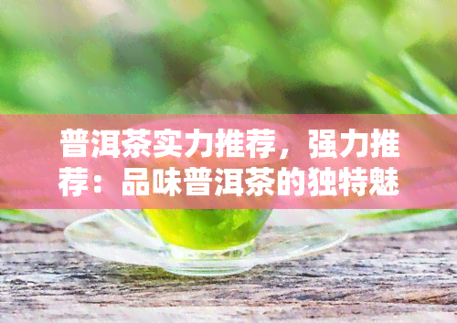 普洱茶实力推荐，强力推荐：品味普洱茶的独特魅力