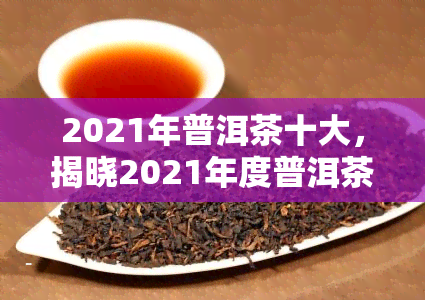 2021年普洱茶十大，揭晓2021年度普洱茶十大，看看有哪些值得收藏的佳品！