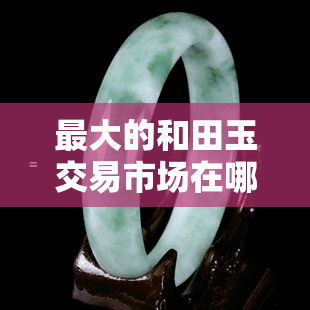 更大的和田玉交易市场在哪里？哪种颜色的和田玉最不值钱？