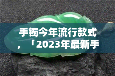 手镯今年流行款式，「2023年最新手镯流行款式」：时尚达人的必备选择