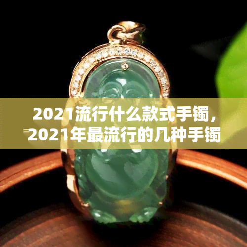 2021流行什么款式手镯，2021年更流行的几种手镯款式，你种草了吗？