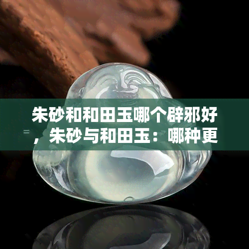 朱砂和和田玉哪个辟邪好，朱砂与和田玉：哪种更适合作为辟邪之物？