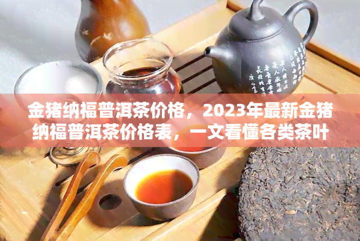 金猪纳福普洱茶价格，2023年最新金猪纳福普洱茶价格表，一文看懂各类茶叶的市场价格！