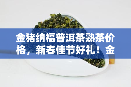 金猪纳福普洱茶熟茶价格，新春佳节好礼！金猪纳福普洱茶熟茶价格优大放送！