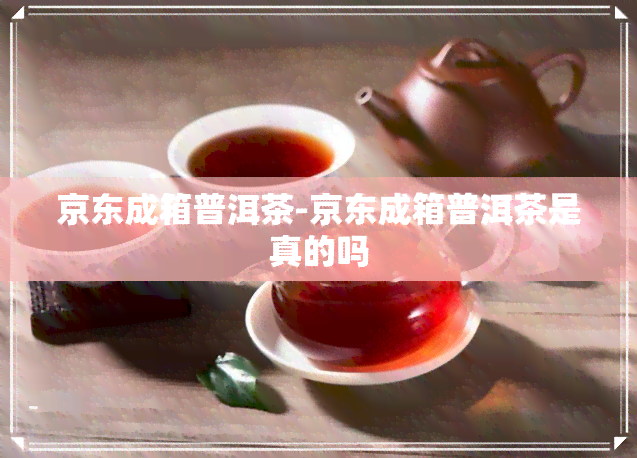 京东成箱普洱茶-京东成箱普洱茶是真的吗