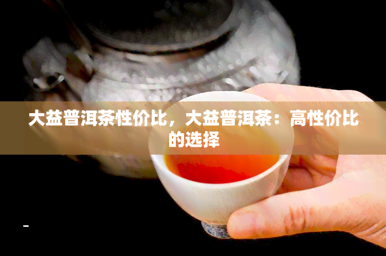 大益普洱茶性价比，大益普洱茶：高性价比的选择