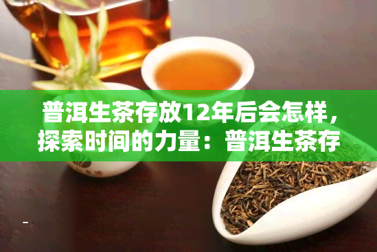 普洱生茶存放12年后会怎样，探索时间的力量：普洱生茶存放12年后会发生什么变化？