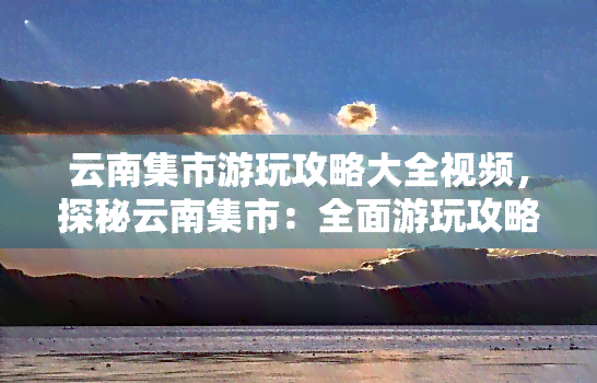 云南集市游玩攻略大全视频，探秘云南集市：全面游玩攻略及实拍视频大公开！