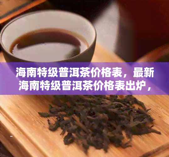 海南特级普洱茶价格表，最新海南特级普洱茶价格表出炉，一网打尽各类茶叶信息！