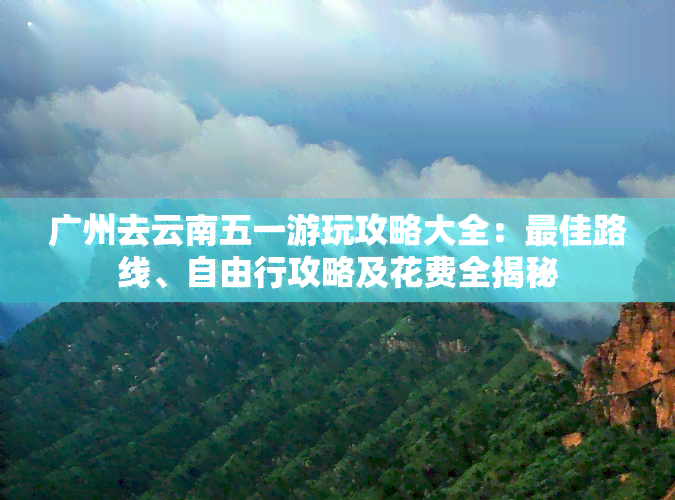 广州去云南五一游玩攻略大全：更佳路线、自由行攻略及花费全揭秘