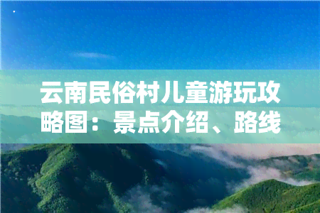 云南民俗村儿童游玩攻略图：景点介绍、路线规划、美食推荐一网打尽！