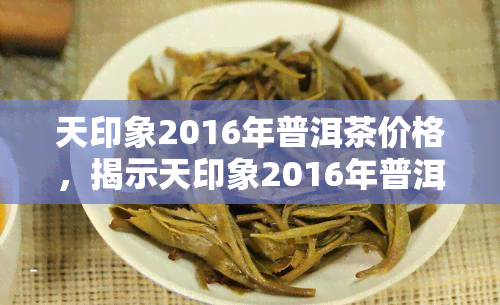 天印象2016年普洱茶价格，揭示天印象2016年普洱茶的真实价格