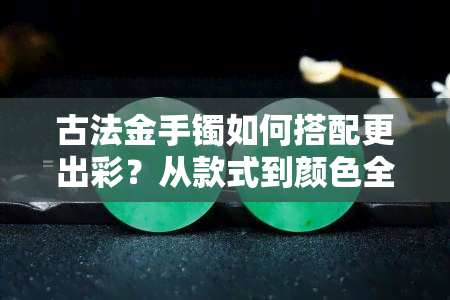 古法金手镯如何搭配更出彩？从款式到颜色全方位解析