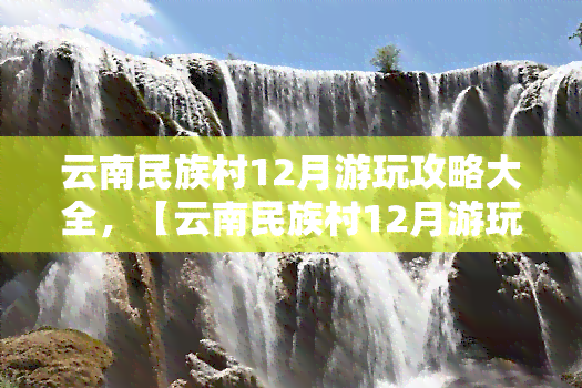 云南民族村12月游玩攻略大全，【云南民族村12月游玩攻略】带你全方位领略云南风情