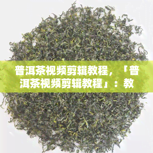 普洱茶视频剪辑教程，「普洱茶视频剪辑教程」：教你如何制作出精美的普洱茶主题视频