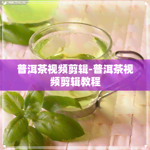 普洱茶视频剪辑-普洱茶视频剪辑教程