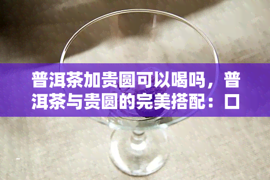 普洱茶加贵圆可以喝吗，普洱茶与贵圆的完美搭配：口感新体验！