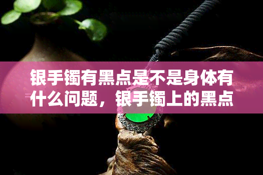 银手镯有黑点是不是身体有什么问题，银手镯上的黑点是否预示着身体健康问题？