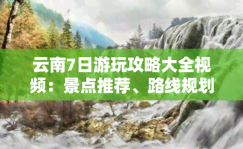 云南7日游玩攻略大全视频：景点推荐、路线规划、美食探秘！