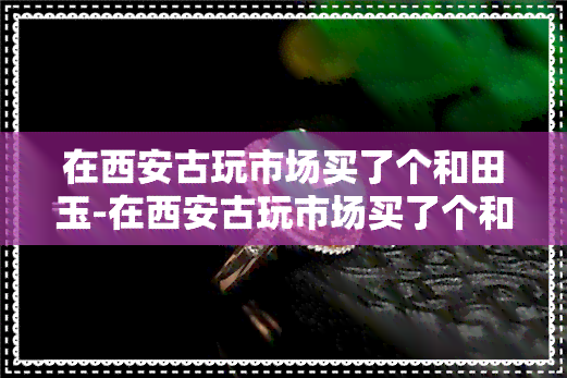 在西安古玩市场买了个和田玉-在西安古玩市场买了个和田玉手镯