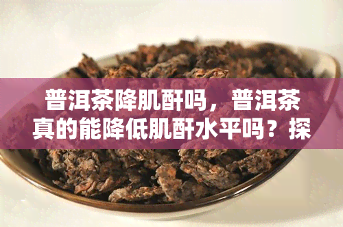 普洱茶降肌酐吗，普洱茶真的能降低肌酐水平吗？探讨其科学依据和作用机制