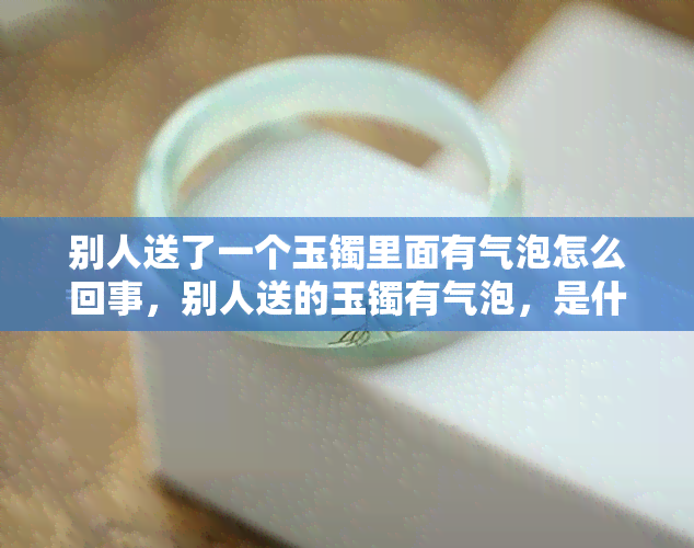 别人送了一个玉镯里面有气泡怎么回事，别人送的玉镯有气泡，是什么原因？