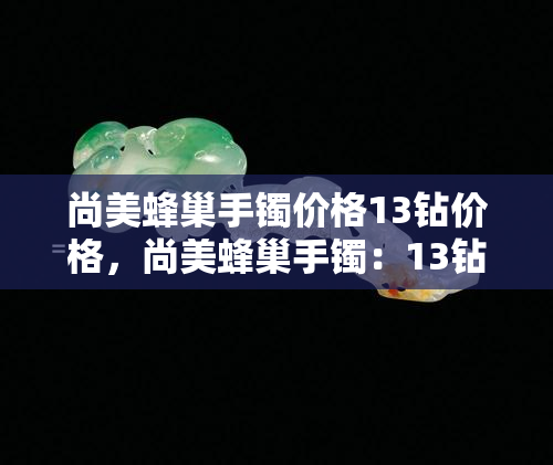 尚美蜂巢手镯价格13钻价格，尚美蜂巢手镯：13钻璀璨闪耀，高贵不凡的价格等你来发现！