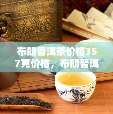 布朗普洱茶价格357克价格，布朗普洱茶价格：357克多少钱？