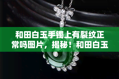 和田白玉手镯上有裂纹正常吗图片，揭秘！和田白玉手镯上出现裂纹是否正常？看图解析