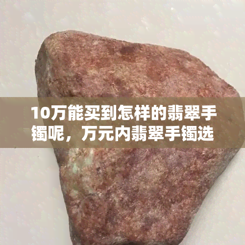 10万能买到怎样的翡翠手镯呢，万元内翡翠手镯选购指南：如何挑选性价比高的款式？