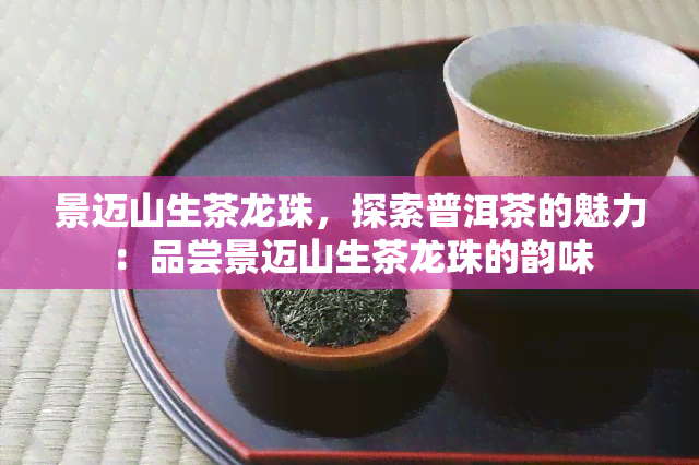 景迈山生茶龙珠，探索普洱茶的魅力：品尝景迈山生茶龙珠的韵味