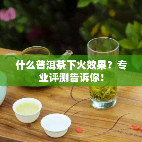 什么普洱茶下火效果？专业评测告诉你！