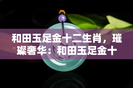 和田玉足金十二生肖，璀璨奢华：和田玉足金十二生肖，展现东方魅力