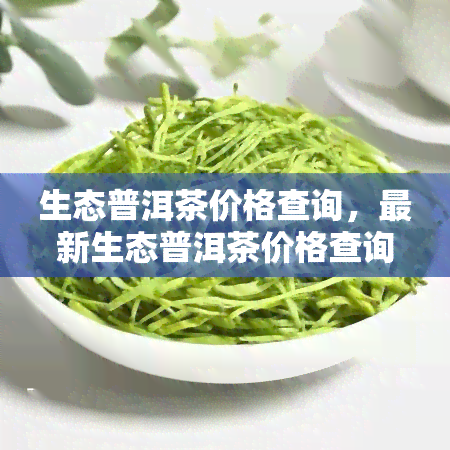 生态普洱茶价格查询，最新生态普洱茶价格查询，一网打尽全市场行情！