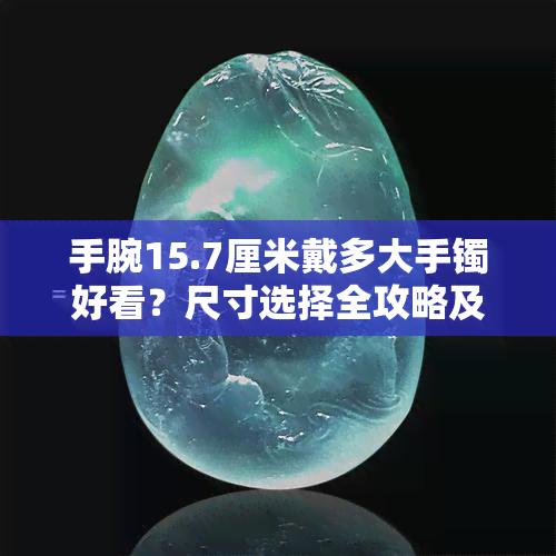 手腕15.7厘米戴多大手镯好看？尺寸选择全攻略及精美图片展示