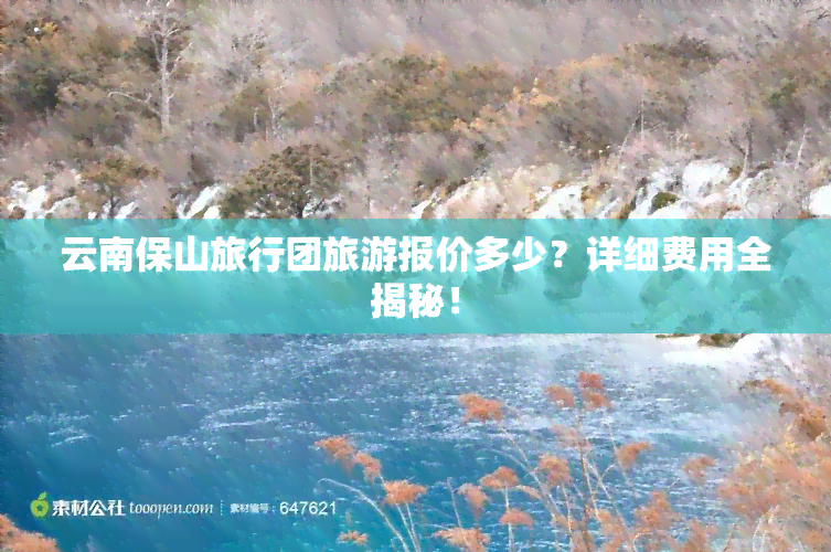 云南保山旅行团旅游报价多少？详细费用全揭秘！