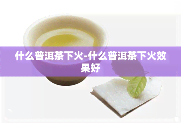 什么普洱茶下火-什么普洱茶下火效果好