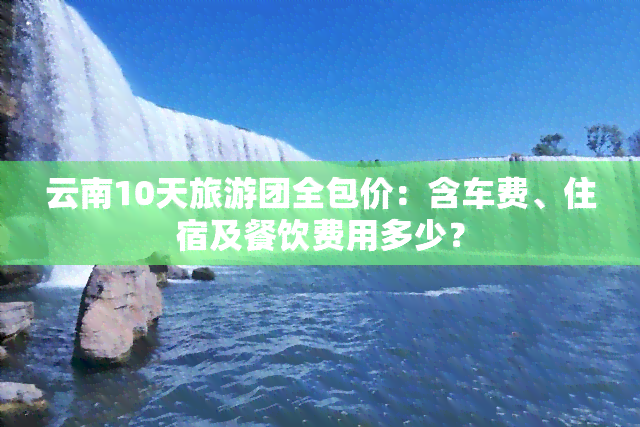 云南10天旅游团全包价：含车费、住宿及餐饮费用多少？