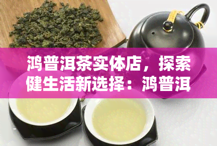 鸿普洱茶实体店，探索健生活新选择：鸿普洱茶实体店现已开业！