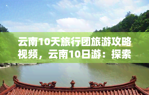 云南10天旅行团旅游攻略视频，云南10日游：探索美丽之地的完美旅行攻略！