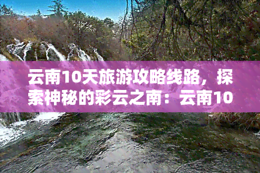 云南10天旅游攻略线路，探索神秘的彩云之南：云南10天深度旅游攻略路线